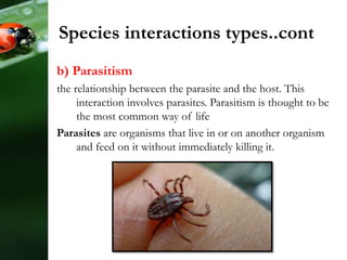 b) Parasitism
the relationship between the parasite and the host. This
interaction involves parasites. Parasitism is thought to be
the most common way of life
Parasites are organisms that live in or on another organism
and feed on it without immediately killing it.
Species interactions types..cont
 