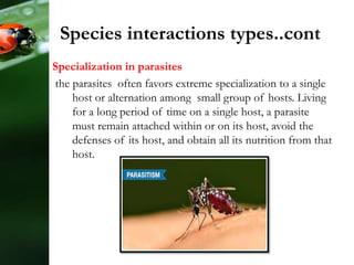 Specialization in parasites
the parasites often favors extreme specialization to a single
host or alternation among small group of hosts. Living
for a long period of time on a single host, a parasite
must remain attached within or on its host, avoid the
defenses of its host, and obtain all its nutrition from that
host.
Species interactions types..cont
 