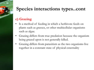 Species interactions types..cont
c) Grazing
• Is a method of feeding in which a herbivore feeds on
plants such as grasses, or other multicellular organisms
such as algae.
• Grazing differs from true predation because the organism
being grazed upon is not generally killed.
• Grazing differs from parasitism as the two organisms live
together in a constant state of physical externality
 