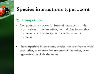 2) Competition
• Competition is a powerful form of interaction in the
organization of communities, but it differs from other
interactions in that no species benefits from the
interaction.
• In competitive interactions, species evolve either to avoid
each other, to tolerate the presence of the other, or to
aggressively exclude the other.
Species interactions types..cont
 