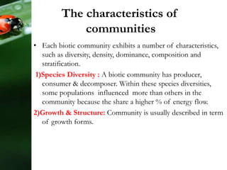The characteristics of
communities
• Each biotic community exhibits a number of characteristics,
such as diversity, density, dominance, composition and
stratification.
1)Species Diversity : A biotic community has producer,
consumer & decomposer. Within these species diversities,
some populations influenced more than others in the
community because the share a higher % of energy flow.
2)Growth & Structure: Community is usually described in term
of growth forms.
 