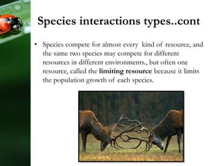 • Species compete for almost every kind of resource, and
the same two species may compete for different
resources in different environments., but often one
resource, called the limiting resource because it limits
the population growth of each species.
Species interactions types..cont
 