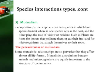 3) Mutualism
a cooperative partnership between two species in which both
species benefit where is one species acts as the host, and the
other plays the role of visitor or resident. Such as Plants are
hosts for insects that pollinate them or eat their fruit and for
microorganisms that attach themselves to their roots.
The pervasiveness of mutualism
Some mutualistic relationships are so pervasive that they affect
almost all life-forms. . Mutualistic associations between
animals and microorganisms are equally important to the
structure of communities.
Species interactions types..cont
 