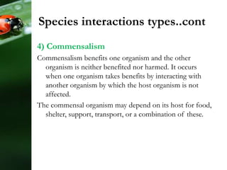 4) Commensalism
Commensalism benefits one organism and the other
organism is neither benefited nor harmed. It occurs
when one organism takes benefits by interacting with
another organism by which the host organism is not
affected.
The commensal organism may depend on its host for food,
shelter, support, transport, or a combination of these.
Species interactions types..cont
 