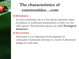 3) Dominance
In each community, one or a few species dominate either
in numbers or in physical characteristics or both over the
other species. The dominant species are called 'Ecological
dominants .
4) Successions
Succession is very important in development of
community. Community develops as a result of directional
change in it with time.
The characteristics of
communities…cont
 