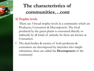 5) Trophic levels
There are 3 broad trophic levels in a community which are
Producers, Consumers & Decomposers. The food
produced by the green plants is consumed directly or
indirectly by all kinds of animals. So these are known as
Consumers.
• The dead bodies & excreta of both producers &
consumers are decomposed by microbes into simple
substances, these are called the Decomposers of the
community
The characteristics of
communities…cont
 