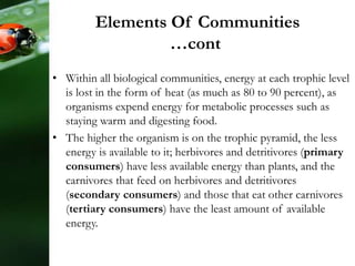 • Within all biological communities, energy at each trophic level
is lost in the form of heat (as much as 80 to 90 percent), as
organisms expend energy for metabolic processes such as
staying warm and digesting food.
• The higher the organism is on the trophic pyramid, the less
energy is available to it; herbivores and detritivores (primary
consumers) have less available energy than plants, and the
carnivores that feed on herbivores and detritivores
(secondary consumers) and those that eat other carnivores
(tertiary consumers) have the least amount of available
energy.
Elements Of Communities
…cont
 