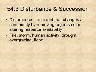 54.3 Disturbance & Succession Disturbance – an event that changes a community by removing organisms or altering resource availability Fire, storm, human activity, drought, overgrazing, flood 