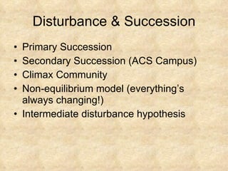 Disturbance & Succession Primary Succession Secondary Succession (ACS Campus) Climax Community Non-equilibrium model (everything’s always changing!) Intermediate disturbance hypothesis 