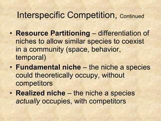 Interspecific Competition,  Continued Resource Partitioning  – differentiation of niches to allow similar species to coexist in a community (space, behavior, temporal) Fundamental niche  – the niche a species could theoretically occupy, without competitors Realized niche  – the niche a species  actually  occupies, with competitors 