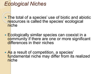 Ecological Niches
 The total of a species’ use of biotic and abiotic
resources is called the species’ ecological
niche
 Ecologically similar species can coexist in a
community if there are one or more significant
differences in their niches
 As a result of competition, a species’
fundamental niche may differ from its realized
niche
 
