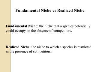 Fundamental Niche vs Realized Niche
Fundamental Niche: the niche that a species potentially
could occupy, in the absence of competitors.
Realized Niche: the niche to which a species is restricted
in the presence of competitors.
 