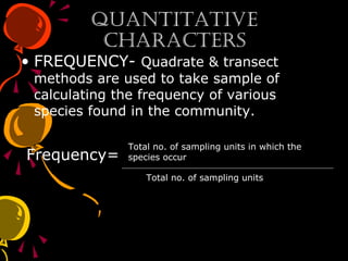 QuantitativeQuantitative
CharaCtersCharaCters
• FREQUENCY- Quadrate & transect
methods are used to take sample of
calculating the frequency of various
species found in the community.
Frequency=
Total no. of sampling units
Total no. of sampling units in which the
species occur
 