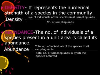 • DENSITY- It represents the numerical
strength of a species in the community.
Density=
• ABUNDANCE-The no. of individuals of a
species present in a unit area is called its
abundance.
Abundance=
No. of individuals of the species in all sampling units
No. of sampling units
Total no. of individuals of the species in all
sampling units
Total no. of sampling units in which the
species occurred
 