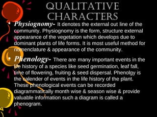 QualitativeQualitative
CharaCtersCharaCters
• Physiognomy- It denotes the external out line of the
community. Physiognomy is the form, structure external
appearance of the vegetation which develops due to
dominant plants of life forms. It is most useful method for
nomenclature & appearance of the community.
• Phenology- There are many important events in the
life history of a species like seed germination, leaf fall,
time of flowering, fruiting & seed dispersal. Phenolgy is
the calender of events in the life history of the plant.
These phenological events can be recorded
diagrammatically month wise & season wise & provide
valuable information such a diagram is called a
phenogram.
 