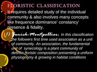 • floRistic classification
• It requires detailed study of the individual
community & also involves many concepts
like frequence dominance’ constancy’
presence & fidality.
1) Zurich-Montpellier: In this classification
the followers first time used association as a unit
of community. An association, the fundamental
unit of synecology is a plant community of
definite floristic composition presenting a uniform
physiognomy & growing in habitat conditions
 