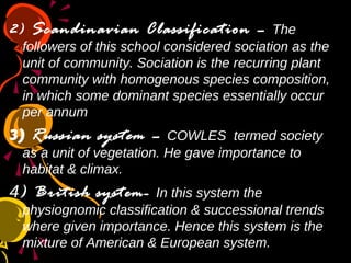 2) Scandinavian Classification – The
followers of this school considered sociation as the
unit of community. Sociation is the recurring plant
community with homogenous species composition,
in which some dominant species essentially occur
per annum
3) Russian system – COWLES termed society
as a unit of vegetation. He gave importance to
habitat & climax.
4) British system- In this system the
physiognomic classification & successional trends
where given importance. Hence this system is the
mixture of American & European system.
 