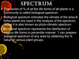 BiOlOGiCalBiOlOGiCal
SpECTrumSpECTrum
• The series of % of all the life forms of all plants in a
community is called biological spectrum.
• Biological spectrum indicates the climate of the area &
since plants are used in the analysis of the spectrum,
hence it is also known as phyto-climatic spectrum.
• Biological spectrum represents the distribution of
various life forms in percentile manner. 1 can prepare
biological spectrum of any area by obtaining the %
value of various plant groups.
 