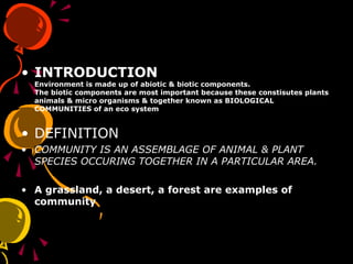 • INTRODUCTION
Environment is made up of abiotic & biotic components.
The biotic components are most important because these constisutes plants
animals & micro organisms & together known as BIOLOGICAL
COMMUNITIES of an eco system
• DEFINITION
• COMMUNITY IS AN ASSEMBLAGE OF ANIMAL & PLANT
SPECIES OCCURING TOGETHER IN A PARTICULAR AREA.
• A grassland, a desert, a forest are examples of
community
 