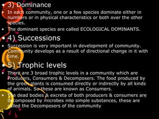 • 3) Dominance
• In each community, one or a few species dominate either in
numbers or in physical characteristics or both over the other
species.
• The dominant species are called ECOLOGICAL DOMINANTS.
• 4) Successions
• Succession is very important in development of community.
Community develops as a result of directional change in it with
time.
• 5) Trophic levels
• There are 3 broad trophic levels in a community which are
Producers, Consumers & Decomposers. The food produced by
the green plants is consumed directly or indirectly by all kinds
of animals. So these are known as Consumers.
• The dead bodies & excreta of both producers & consumers are
decomposed by microbes into simple substances, these are
called the Decomposers of the community
 