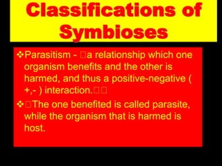 Classifications of
Symbioses
Parasitism - a relationship which one
organism benefits and the other is
harmed, and thus a positive-negative (
+,- ) interaction.
 The one benefited is called parasite,
while the organism that is harmed is
host.
 