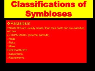 Classifications of
Symbioses
Parasitism
PARASITES are usually smaller than their hosts and are classified
into two:
ECTOPARASITE (external parasite)
Fleas
Ticks
Mites
ENDOPARASITE
Tapeworms
Roundworms
 