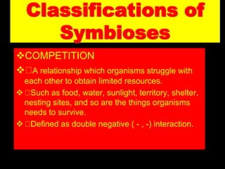 Classifications of
Symbioses
COMPETITION
 A relationship which organisms struggle with
each other to obtain limited resources.
 Such as food, water, sunlight, territory, shelter,
nesting sites, and so are the things organisms
needs to survive.
 Defined as double negative ( - , -) interaction.
 