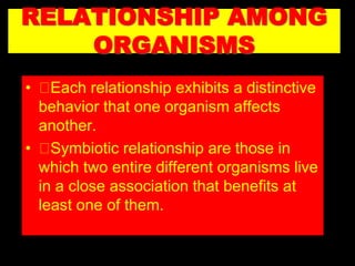 RELATIONSHIP AMONG
ORGANISMS
• Each relationship exhibits a distinctive
behavior that one organism affects
another.
• Symbiotic relationship are those in
which two entire different organisms live
in a close association that benefits at
least one of them.
 