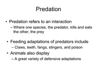 Predation
• Predation refers to an interaction
– Where one species, the predator, kills and eats
the other, the prey
• Feeding adaptations of predators include
– Claws, teeth, fangs, stingers, and poison
• Animals also display
– A great variety of defensive adaptations
 
