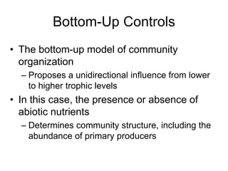 Bottom-Up Controls
• The bottom-up model of community
organization
– Proposes a unidirectional influence from lower
to higher trophic levels
• In this case, the presence or absence of
abiotic nutrients
– Determines community structure, including the
abundance of primary producers
 