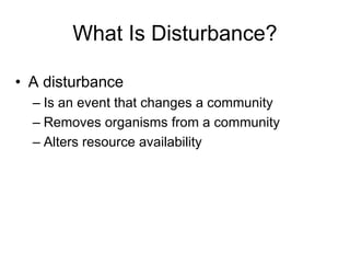 What Is Disturbance?
• A disturbance
– Is an event that changes a community
– Removes organisms from a community
– Alters resource availability
 