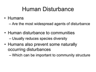 Human Disturbance
• Humans
– Are the most widespread agents of disturbance
• Human disturbance to communities
– Usually reduces species diversity
• Humans also prevent some naturally
occurring disturbances
– Which can be important to community structure
 