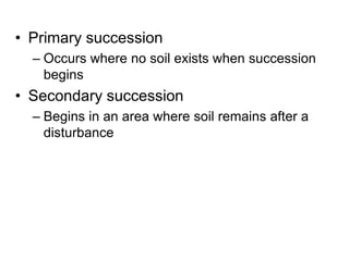 • Primary succession
– Occurs where no soil exists when succession
begins
• Secondary succession
– Begins in an area where soil remains after a
disturbance
 