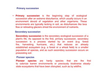 Pioneer species
Primary succession
• Primary succession is the beginning step of ecological
succession after an extreme disturbance, which usually occurs in an
environment devoid of vegetation and other organisms. These
environments are typically lacking in soil, as disturbances like lava
flow or retreating glaciers shred the environment of nutrients.
Secondary succession
Secondary succession is the secondary ecological succession of a
plant's life. As opposed to the first, primary succession, secondary
succession is a process started by an event (e.g. forest
fire, harvesting, hurricane, etc.) that reduces an already
established ecosystem (e.g. a forest or a wheat field) to a smaller
population of species, and as such secondary succession occurs on
preexisting soil.
Pioneer species are hardy species that are the first
to colonize barren environments or previously biodiverse steady-
state ecosystems that have been disrupted, such as by wildfire.
 