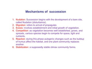 1. Nudation: Succession begins with the development of a bare site,
called Nudation (disturbance).
2. Migration: refers to arrival of propagules
3. Ecesis: involves establishment and initial growth of vegetation.
4. Competition: as vegetation becomes well established, grows, and
spreads, various species begin to compete for space, light and
nutrients.
5. Reaction: during this phase autogenic changes such as the buildup
of humus affect the habitat, and one plant community replaces
another.
6. Stabilization: a supposedly stable climax community forms.
Mechanisms of succession
 