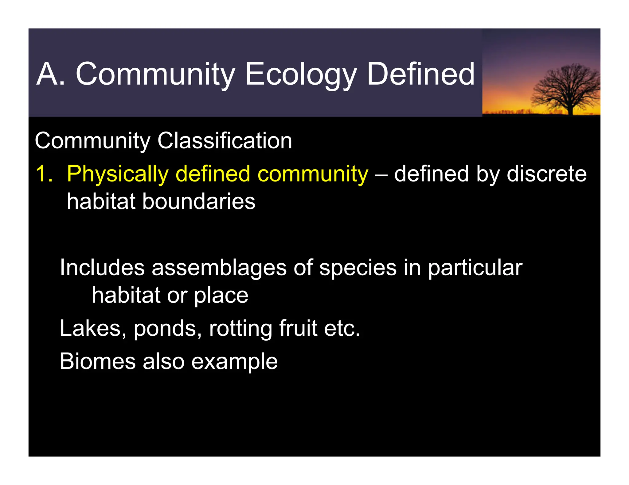 A. Community Ecology Defined
Community Classification
1. Physically defined community – defined by discrete
habitat boundaries
Includes assemblages of species in particular
habitat or place
Lakes, ponds, rotting fruit etc.
Biomes also example
 