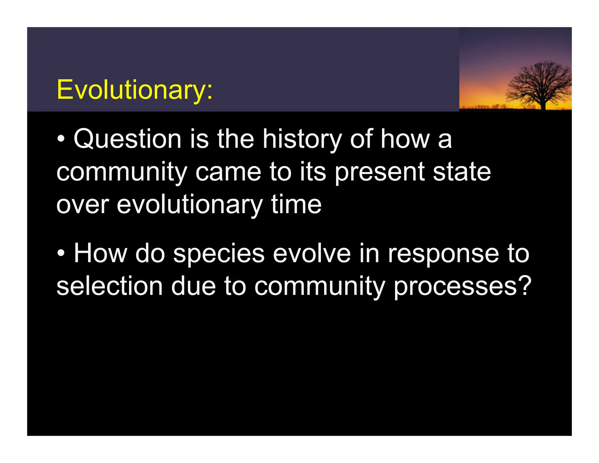 Evolutionary:
• Question is the history of how a
community came to its present state
over evolutionary time
• How do species evolve in response to
selection due to community processes?
 