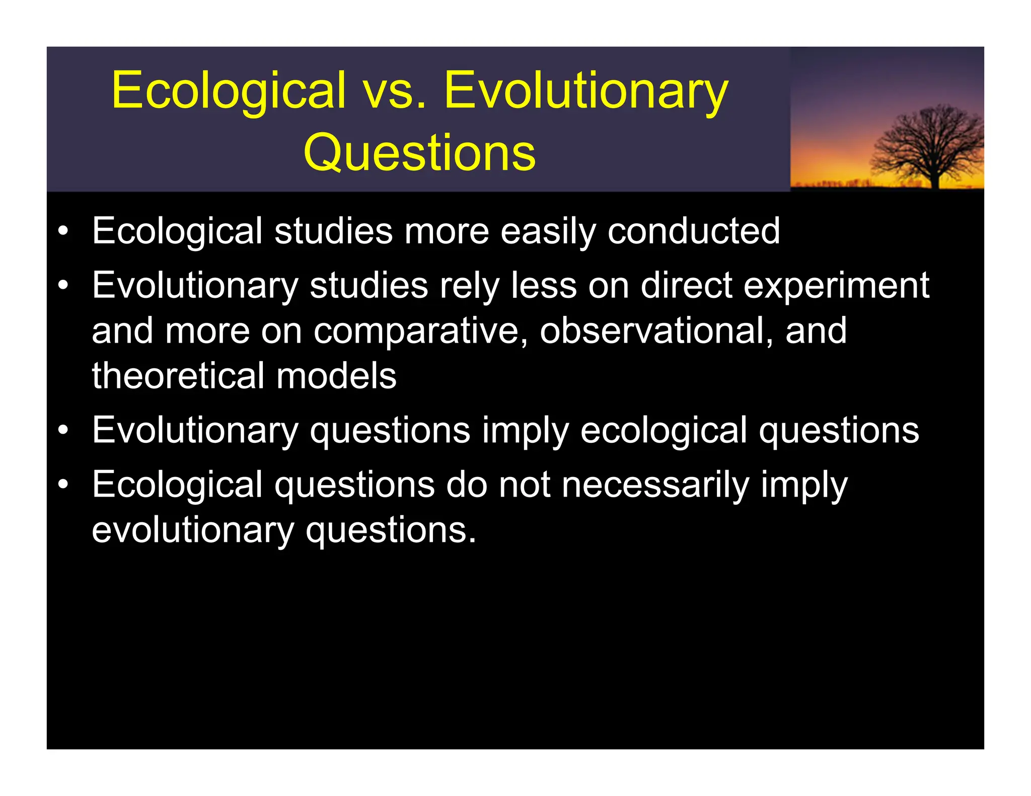 Ecological vs. Evolutionary
Questions
• Ecological studies more easily conducted
• Evolutionary studies rely less on direct experiment
and more on comparative, observational, and
theoretical models
• Evolutionary questions imply ecological questions
• Ecological questions do not necessarily imply
evolutionary questions.
 