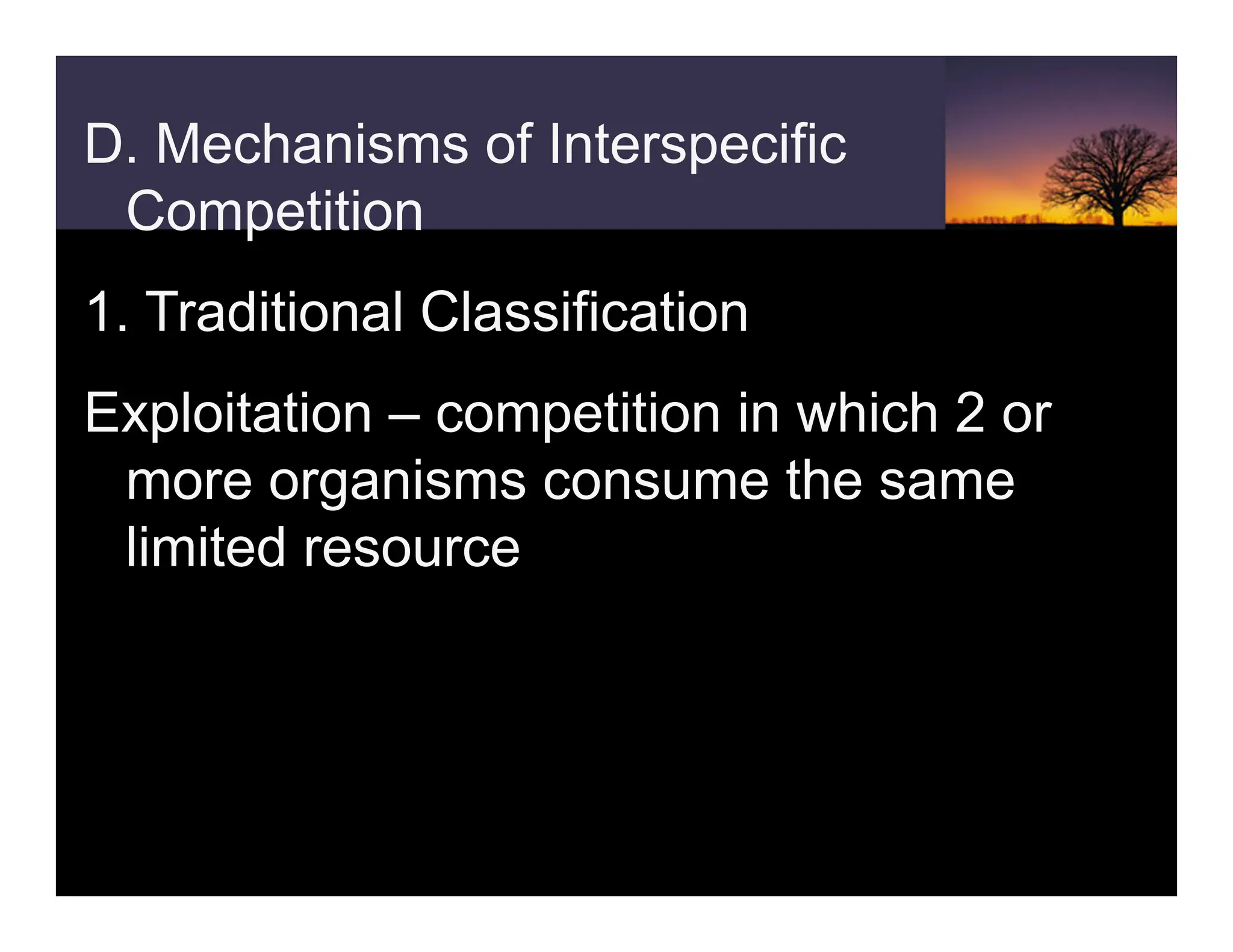 D. Mechanisms of Interspecific
Competition
1. Traditional Classification
Exploitation – competition in which 2 or
more organisms consume the same
limited resource
 
