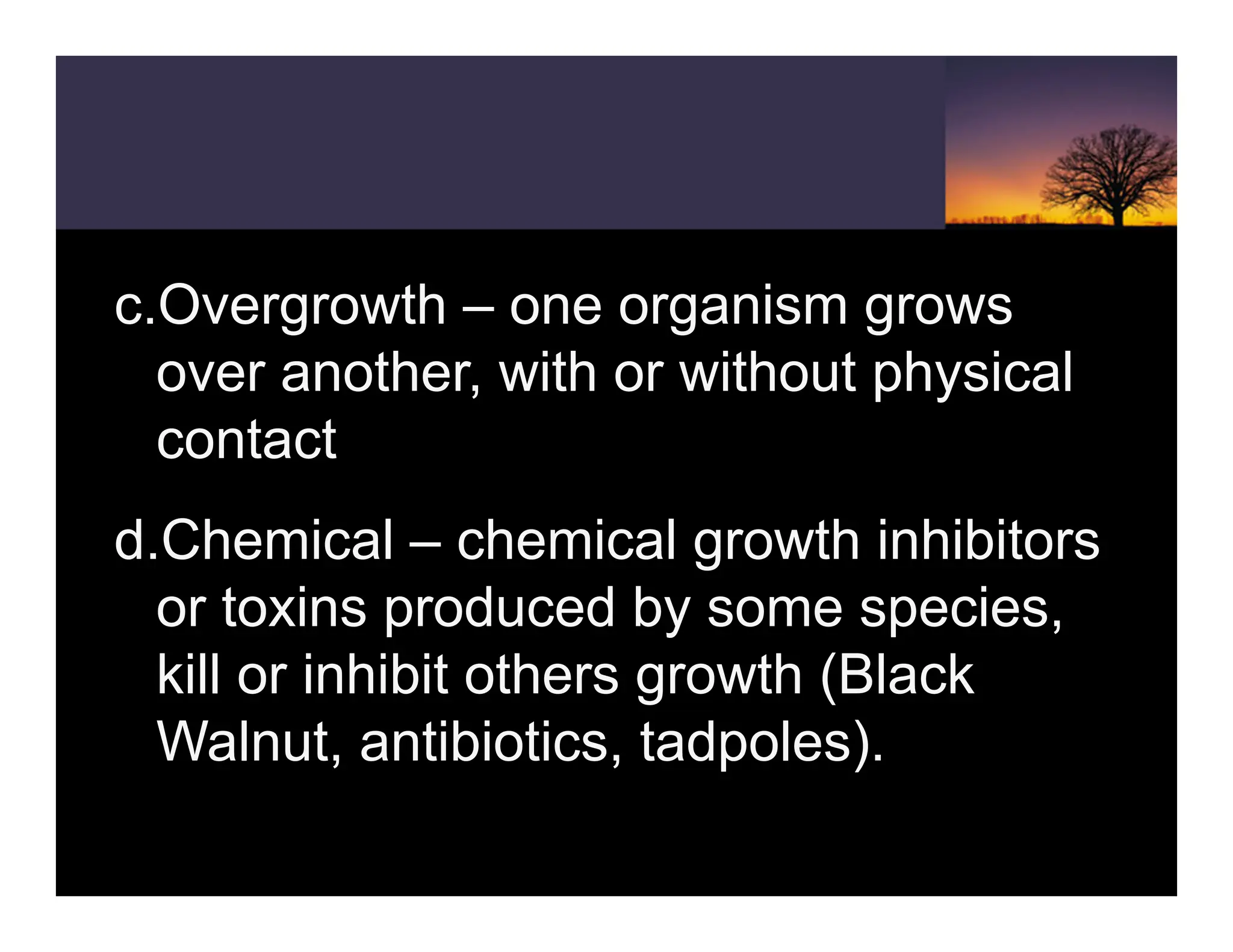 c.Overgrowth – one organism grows
over another, with or without physical
contact
d.Chemical – chemical growth inhibitors
or toxins produced by some species,
kill or inhibit others growth (Black
Walnut, antibiotics, tadpoles).
 