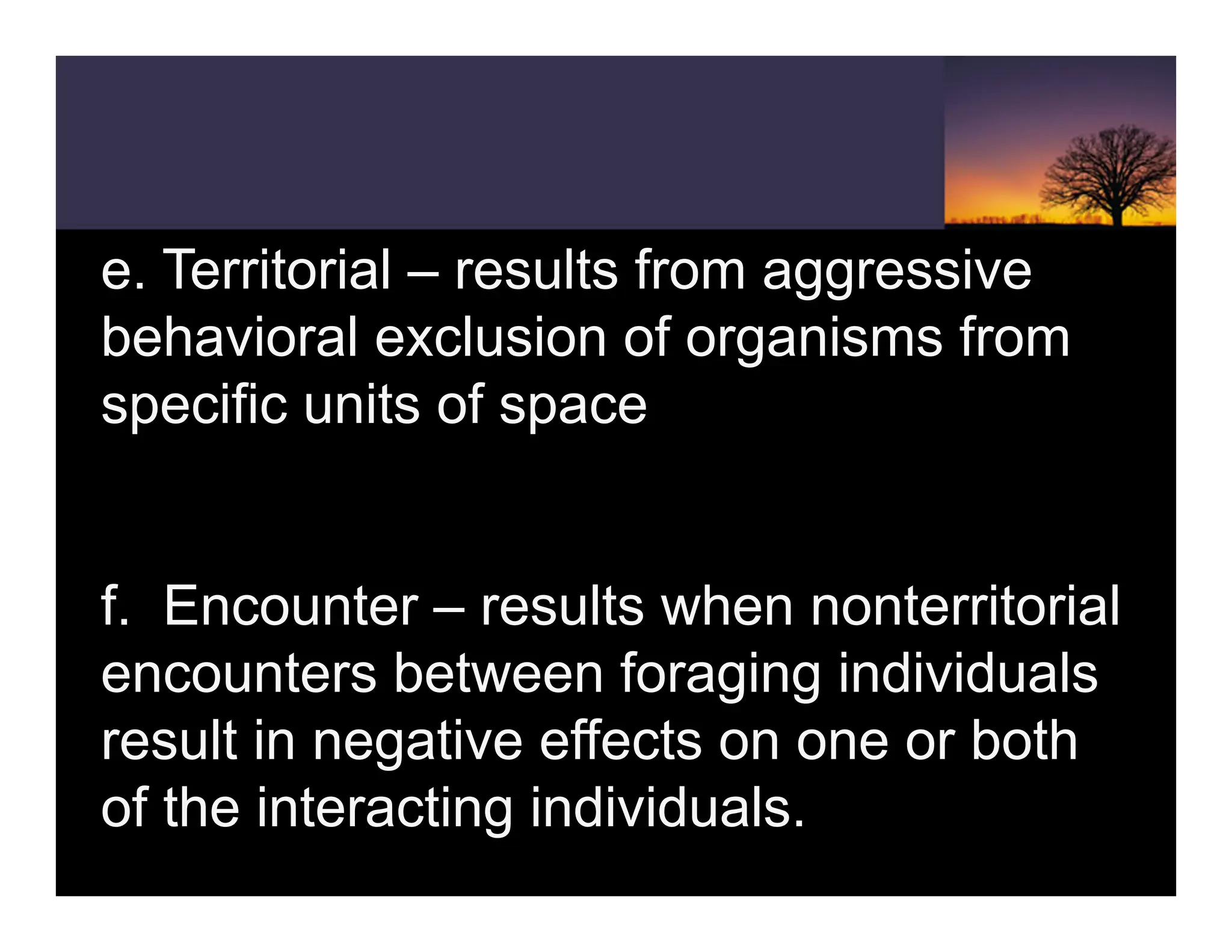e. Territorial – results from aggressive
behavioral exclusion of organisms from
specific units of space
f. Encounter – results when nonterritorial
encounters between foraging individuals
result in negative effects on one or both
of the interacting individuals.
 