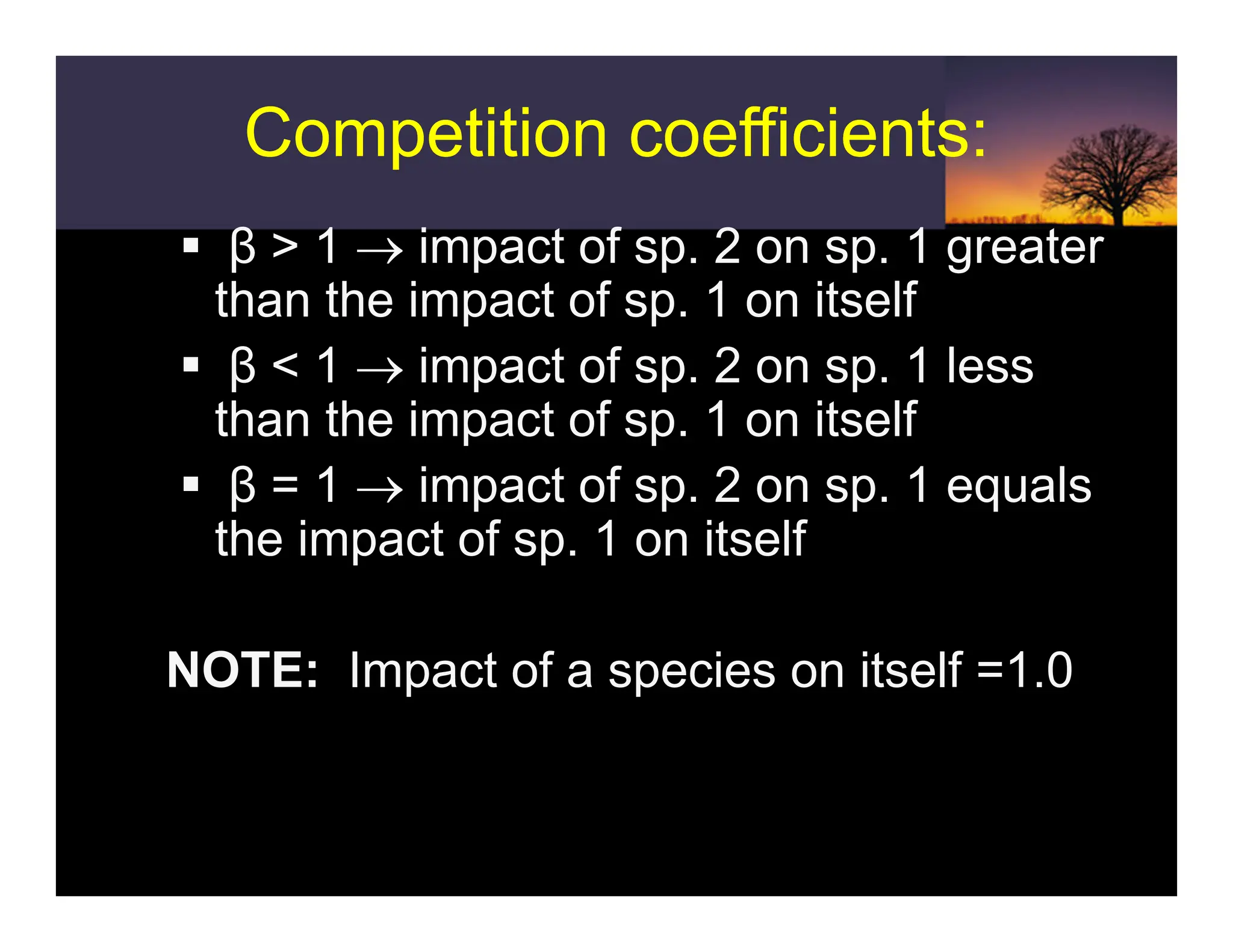 Competition coefficients:
Competition coefficients:
ƒ β > 1 → impact of sp. 2 on sp. 1 greater
than the impact of sp. 1 on itself
ƒ β < 1 → impact of sp. 2 on sp. 1 less
than the impact of sp. 1 on itself
ƒ β = 1 → impact of sp. 2 on sp. 1 equals
the impact of sp. 1 on itself
ƒ NOTE: Impact of a species on itself =1.0
 