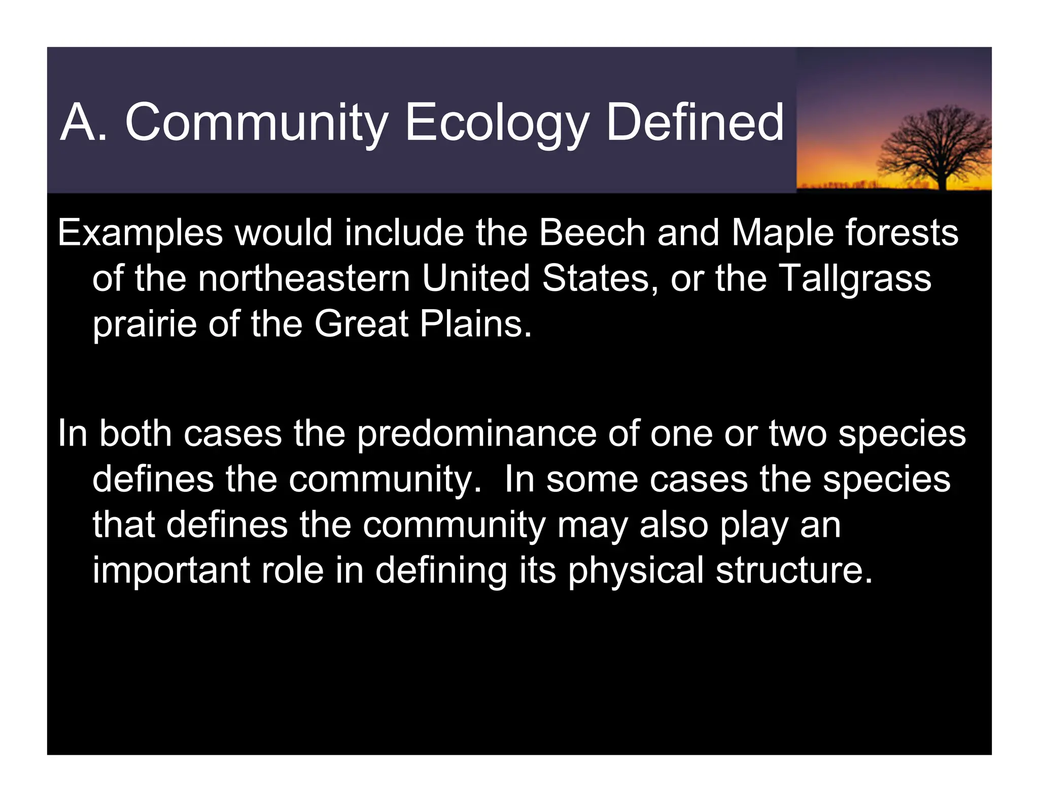 A. Community Ecology Defined
Examples would include the Beech and Maple forests
of the northeastern United States, or the Tallgrass
prairie of the Great Plains.
In both cases the predominance of one or two species
defines the community. In some cases the species
that defines the community may also play an
important role in defining its physical structure.
 
