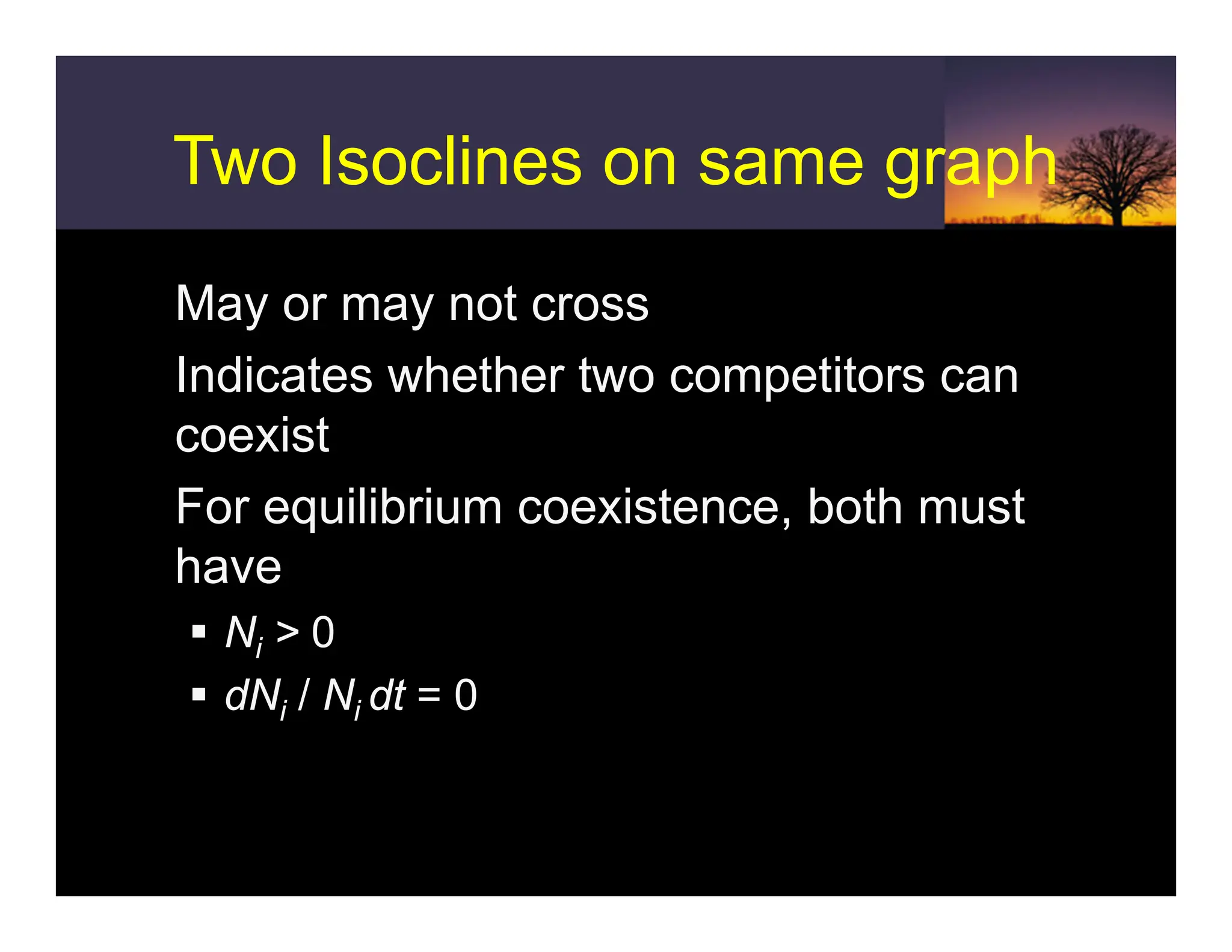 Two Isoclines on same graph
Two Isoclines on same graph
ƒ May or may not cross
ƒ Indicates whether two competitors can
coexist
ƒ For equilibrium coexistence, both must
have
ƒ Ni > 0
ƒ dNi / Ni dt = 0
 