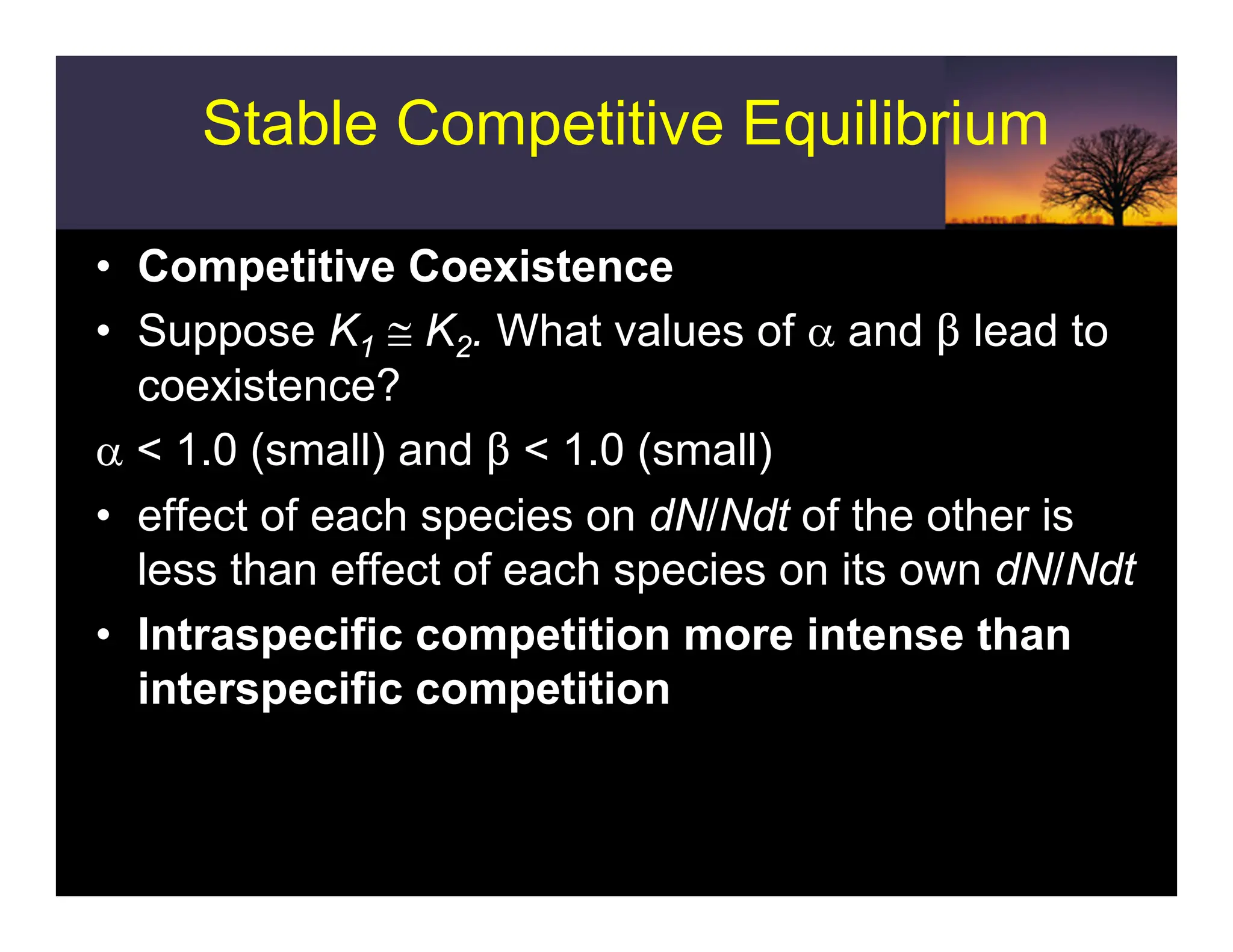 Stable Competitive Equilibrium
• Competitive Coexistence
• Suppose K1 ≅ K2. What values of α and $ lead to
coexistence?
α < 1.0 (small) and $ < 1.0 (small)
• effect of each species on dN/Ndt of the other is
less than effect of each species on its own dN/Ndt
• Intraspecific competition more intense than
interspecific competition
 