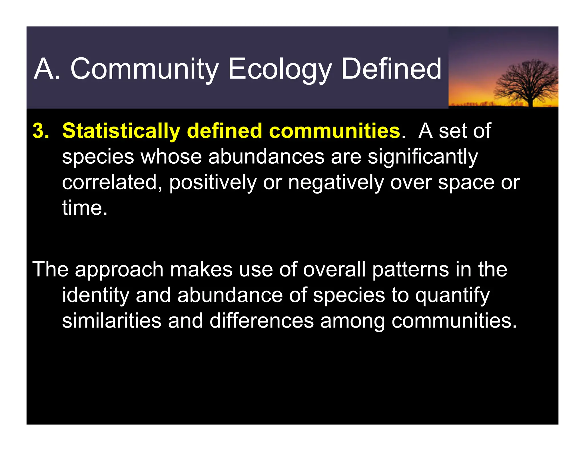 A. Community Ecology Defined
3. Statistically defined communities. A set of
species whose abundances are significantly
correlated, positively or negatively over space or
time.
The approach makes use of overall patterns in the
identity and abundance of species to quantify
similarities and differences among communities.
 