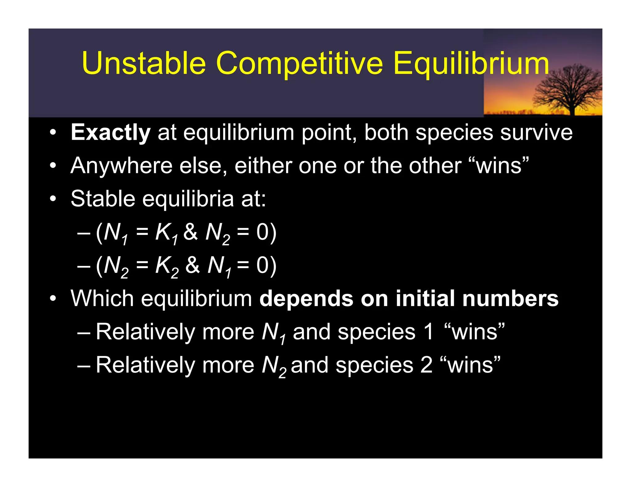 Unstable Competitive Equilibrium
• Exactly at equilibrium point, both species survive
• Anywhere else, either one or the other “wins”
• Stable equilibria at:
– (N1 = K1 & N2 = 0)
– (N2 = K2 & N1 = 0)
• Which equilibrium depends on initial numbers
– Relatively more N1 and species 1 “wins”
– Relatively more N2 and species 2 “wins”
 