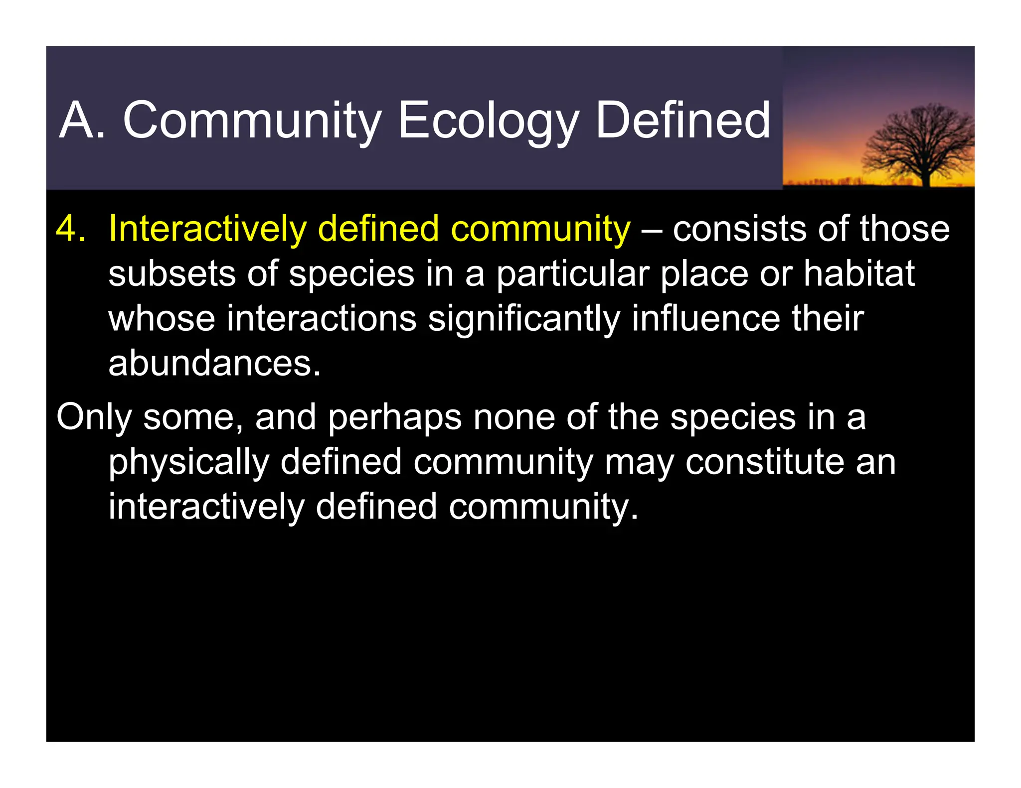 A. Community Ecology Defined
4. Interactively defined community – consists of those
subsets of species in a particular place or habitat
whose interactions significantly influence their
abundances.
Only some, and perhaps none of the species in a
physically defined community may constitute an
interactively defined community.
 