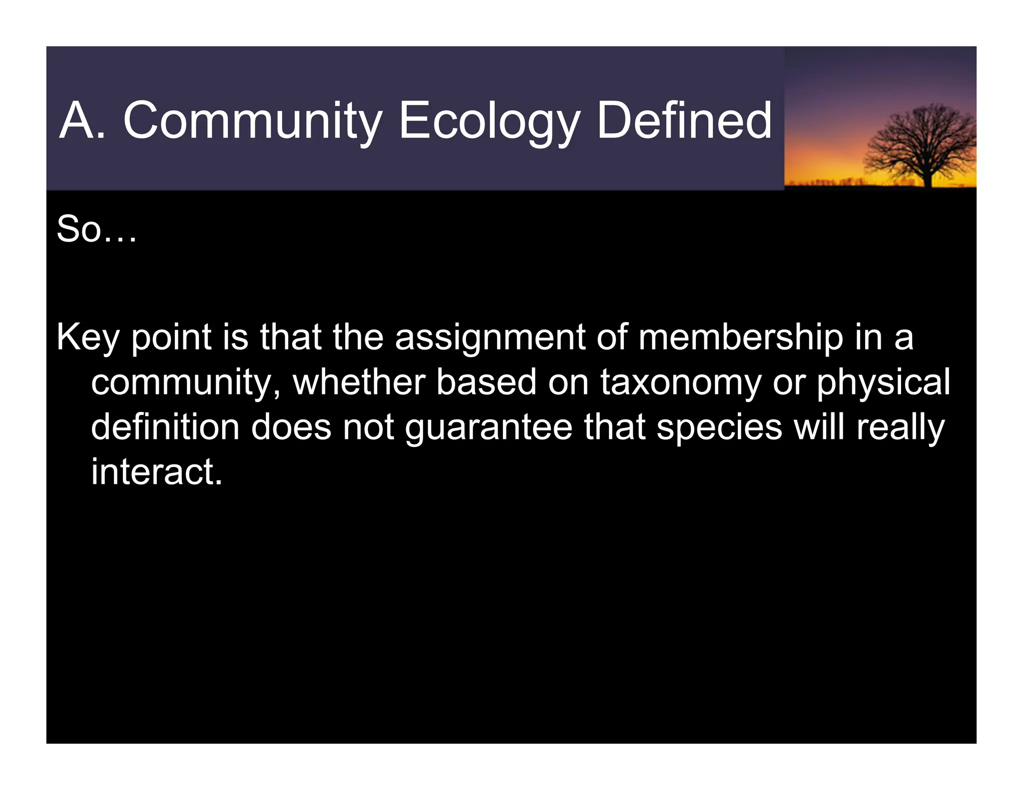 A. Community Ecology Defined
So…
Key point is that the assignment of membership in a
community, whether based on taxonomy or physical
definition does not guarantee that species will really
interact.
 