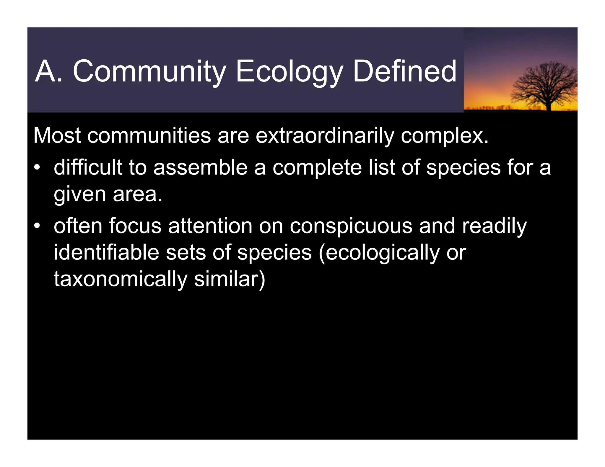 A. Community Ecology Defined
Most communities are extraordinarily complex.
• difficult to assemble a complete list of species for a
given area.
• often focus attention on conspicuous and readily
identifiable sets of species (ecologically or
taxonomically similar)
 